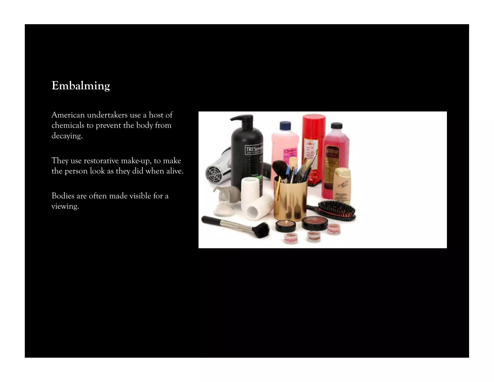 Embalming
American undertakers use a host of
chemicals to prevent the body from
decaying.
They use restorative make-up, to make
the person look as they did when alive.
Bodies are often made visible for a
viewing.
 