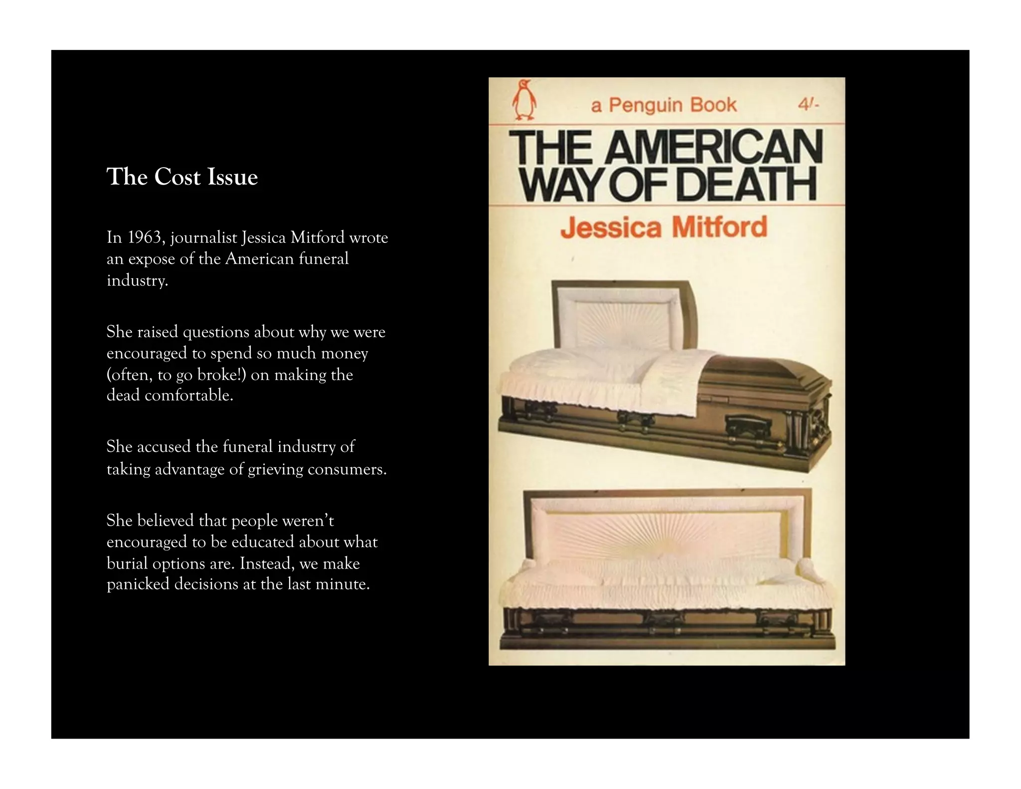 The Cost Issue
In 1963, journalist Jessica Mitford wrote
an expose of the American funeral
industry.
She raised questions about why we were
encouraged to spend so much money
(often, to go broke!) on making the
dead comfortable.
She accused the funeral industry of
taking advantage of grieving consumers.
She believed that people weren’t
encouraged to be educated about what
burial options are. Instead, we make
panicked decisions at the last minute.
 