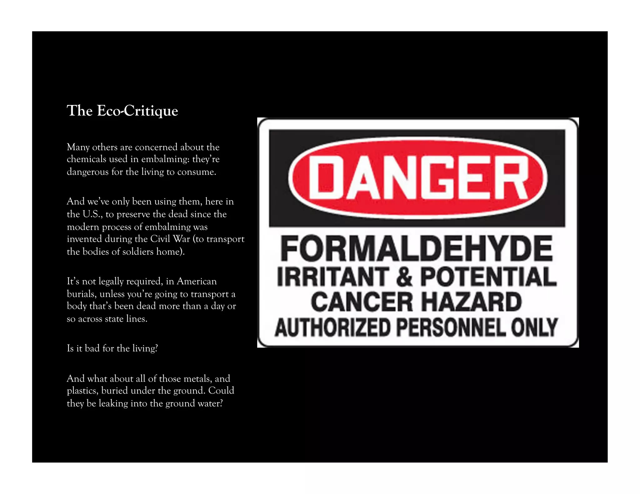 The Eco-Critique
Many others are concerned about the
chemicals used in embalming: they’re
dangerous for the living to consume.
And we’ve only been using them, here in
the U.S., to preserve the dead since the
modern process of embalming was
invented during the Civil War (to transport
the bodies of soldiers home).
It’s not legally required, in American
burials, unless you’re going to transport a
body that’s been dead more than a day or
so across state lines.
Is it bad for the living?
And what about all of those metals, and
plastics, buried under the ground. Could
they be leaking into the ground water?
 