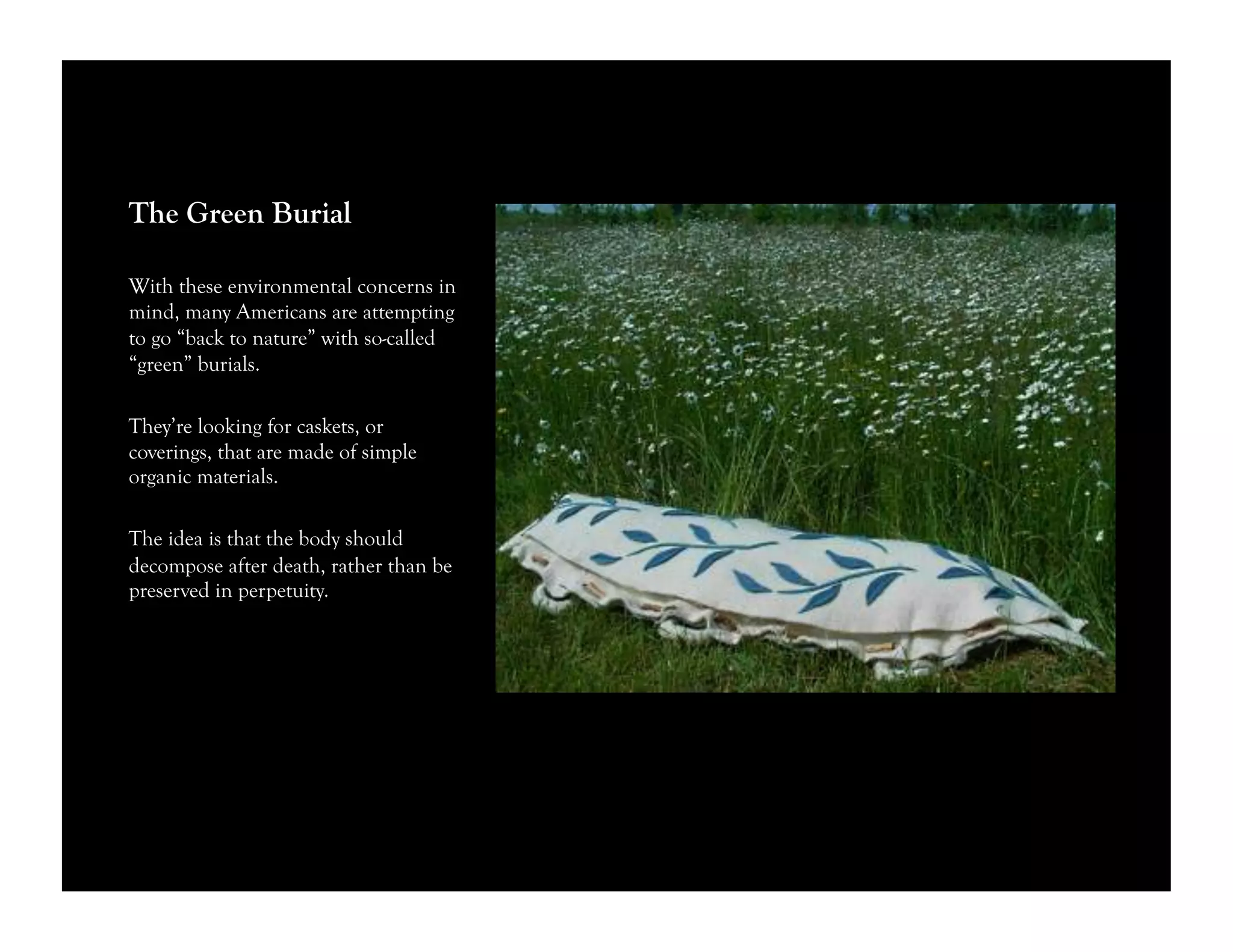 The Green Burial
With these environmental concerns in
mind, many Americans are attempting
to go “back to nature” with so-called
“green” burials.
They’re looking for caskets, or
coverings, that are made of simple
organic materials.
The idea is that the body should
decompose after death, rather than be
preserved in perpetuity.
 