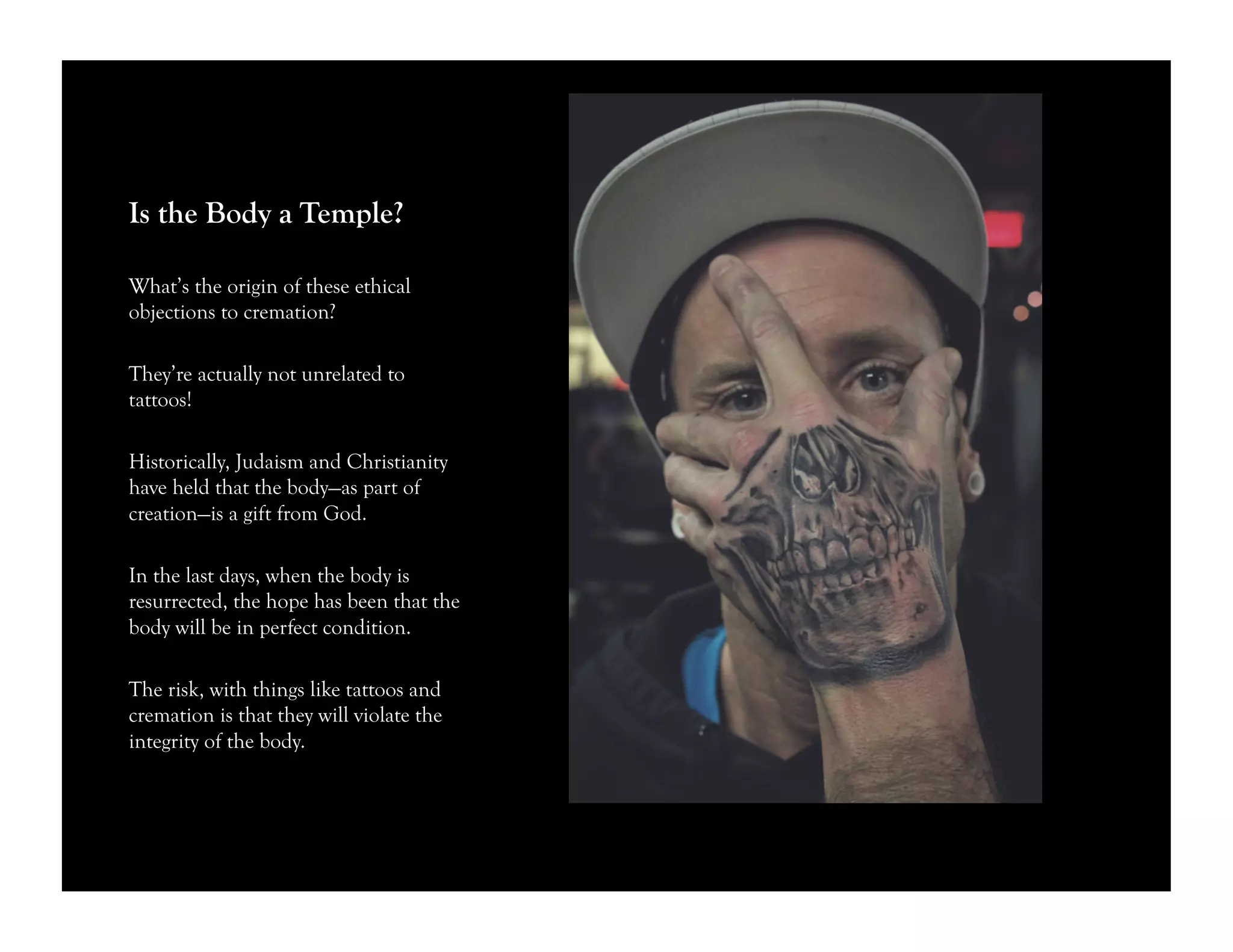 Is the Body a Temple?
What’s the origin of these ethical
objections to cremation?
They’re actually not unrelated to
tattoos!
Historically, Judaism and Christianity
have held that the body—as part of
creation—is a gift from God.
In the last days, when the body is
resurrected, the hope has been that the
body will be in perfect condition.
The risk, with things like tattoos and
cremation is that they will violate the
integrity of the body.
 