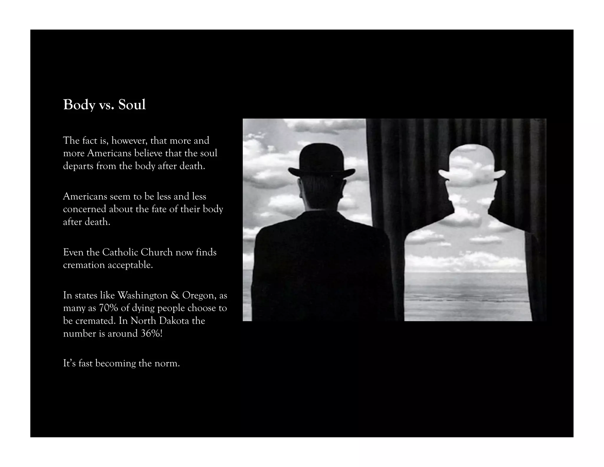 Body vs. Soul
The fact is, however, that more and
more Americans believe that the soul
departs from the body after death.
Americans seem to be less and less
concerned about the fate of their body
after death.
Even the Catholic Church now finds
cremation acceptable.
In states like Washington & Oregon, as
many as 70% of dying people choose to
be cremated. In North Dakota the
number is around 36%!
It’s fast becoming the norm.
 