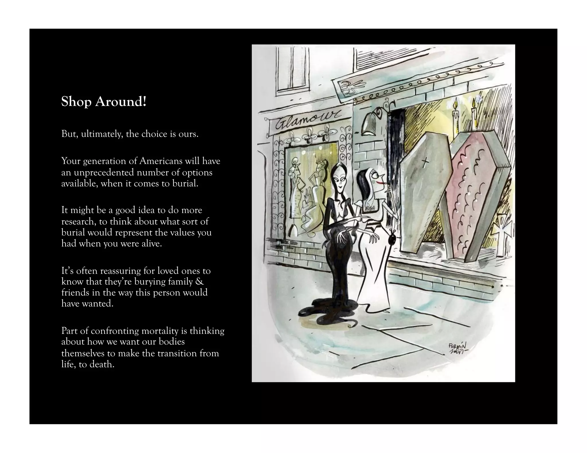 Shop Around!
But, ultimately, the choice is ours.
Your generation of Americans will have
an unprecedented number of options
available, when it comes to burial.
It might be a good idea to do more
research, to think about what sort of
burial would represent the values you
had when you were alive.
It’s often reassuring for loved ones to
know that they’re burying family &
friends in the way this person would
have wanted.
Part of confronting mortality is thinking
about how we want our bodies
themselves to make the transition from
life, to death.
 