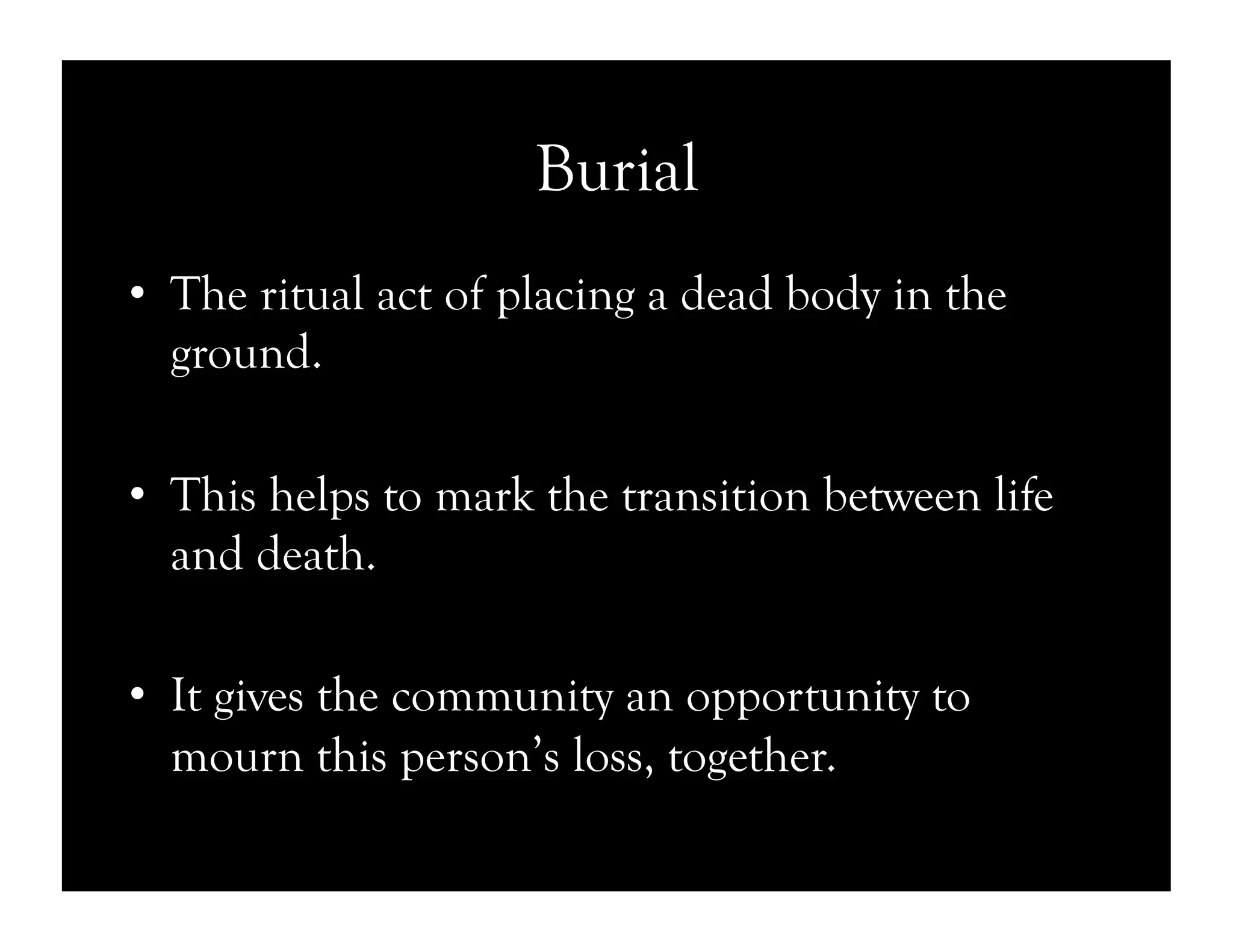 Burial
•  The ritual act of placing a dead body in the
ground.
•  This helps to mark the transition between life
and death.
•  It gives the community an opportunity to
mourn this person’s loss, together.
 