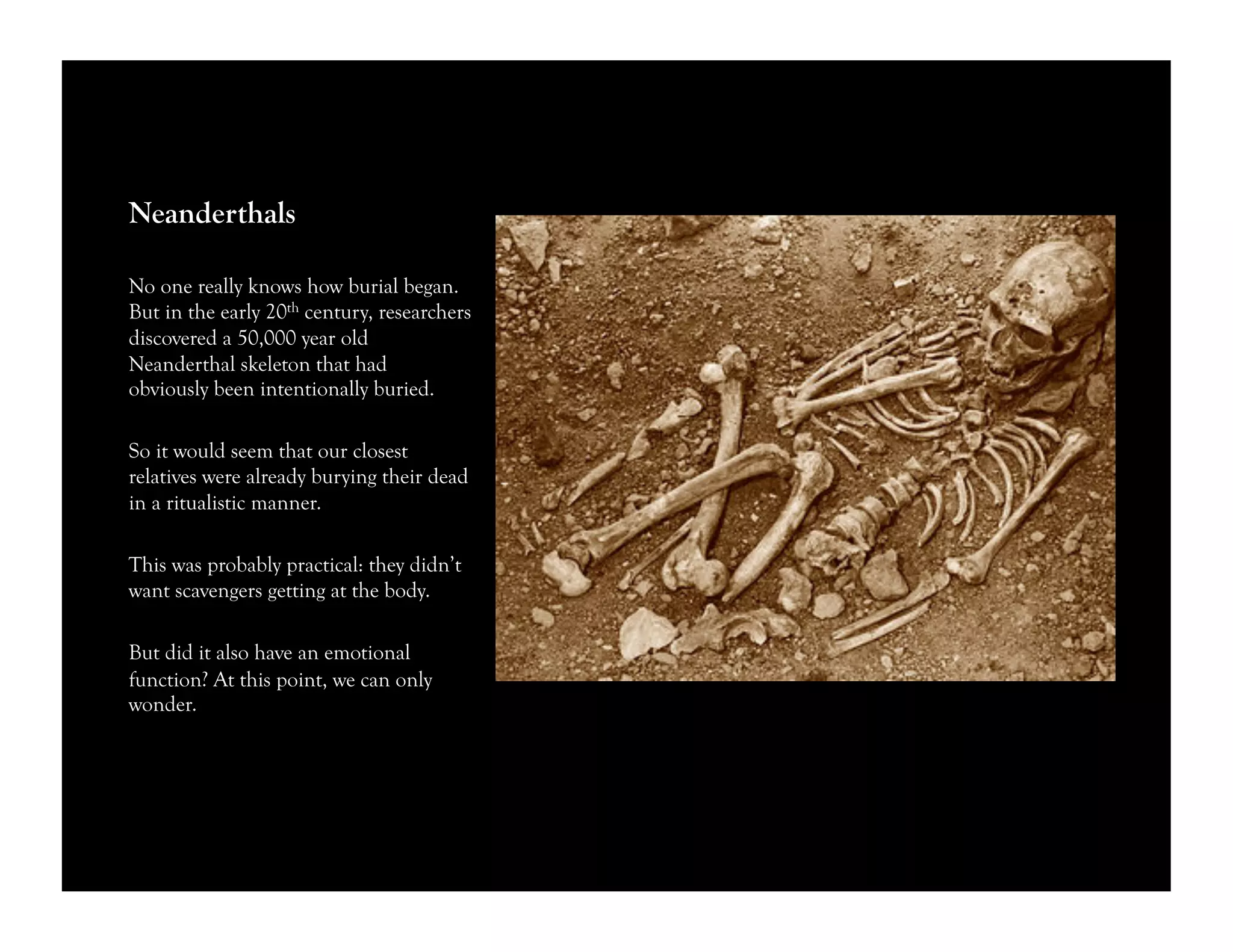 Neanderthals
No one really knows how burial began.
But in the early 20th century, researchers
discovered a 50,000 year old
Neanderthal skeleton that had
obviously been intentionally buried.
So it would seem that our closest
relatives were already burying their dead
in a ritualistic manner.
This was probably practical: they didn’t
want scavengers getting at the body.
But did it also have an emotional
function? At this point, we can only
wonder.
 