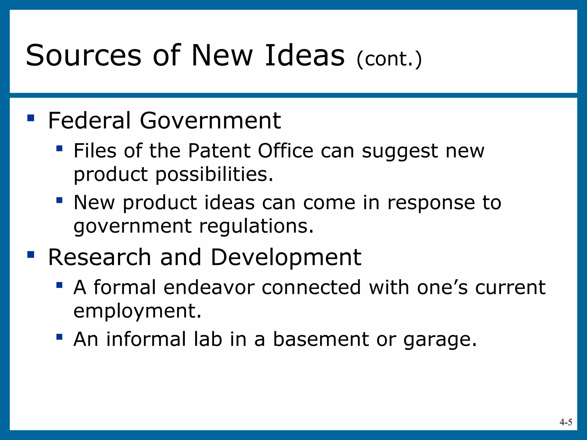 4-5
 Federal Government
 Files of the Patent Office can suggest new
product possibilities.
 New product ideas can come in response to
government regulations.
 Research and Development
 A formal endeavor connected with one’s current
employment.
 An informal lab in a basement or garage.
Sources of New Ideas (cont.)
 