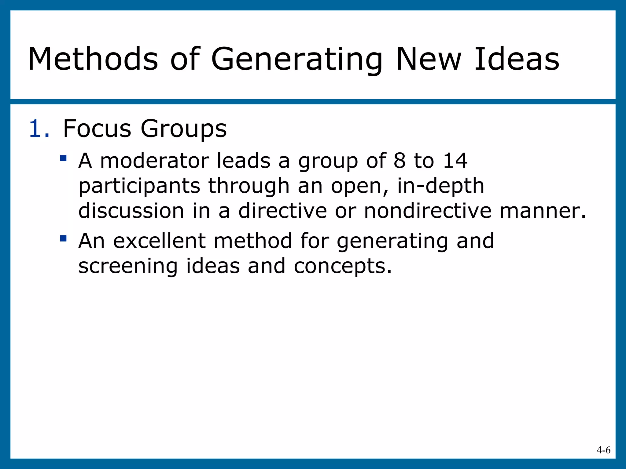 4-6
Methods of Generating New Ideas
1. Focus Groups
 A moderator leads a group of 8 to 14
participants through an open, in-depth
discussion in a directive or nondirective manner.
 An excellent method for generating and
screening ideas and concepts.
 