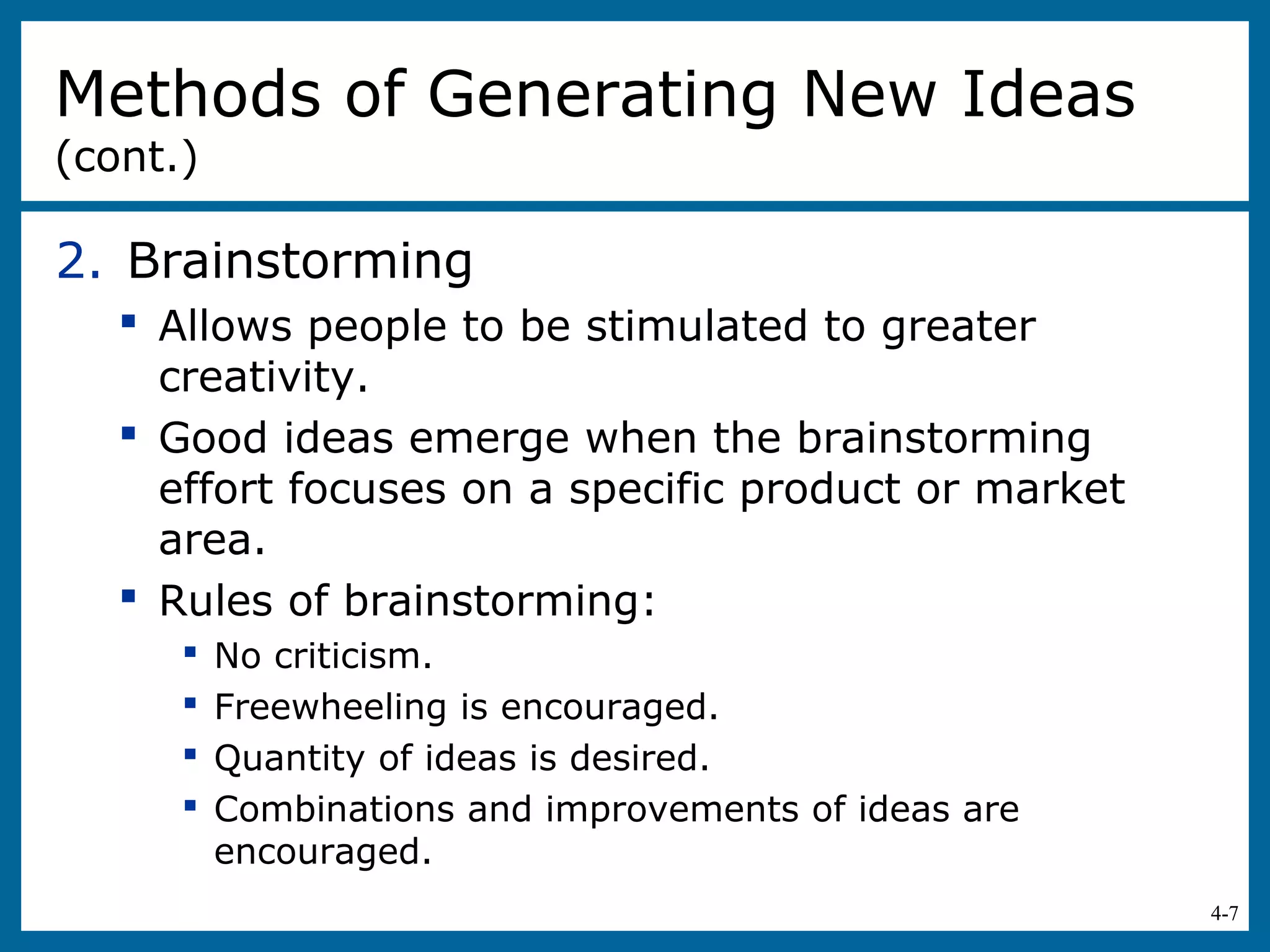 4-7
2. Brainstorming
 Allows people to be stimulated to greater
creativity.
 Good ideas emerge when the brainstorming
effort focuses on a specific product or market
area.
 Rules of brainstorming:
 No criticism.
 Freewheeling is encouraged.
 Quantity of ideas is desired.
 Combinations and improvements of ideas are
encouraged.
Methods of Generating New Ideas
(cont.)
 