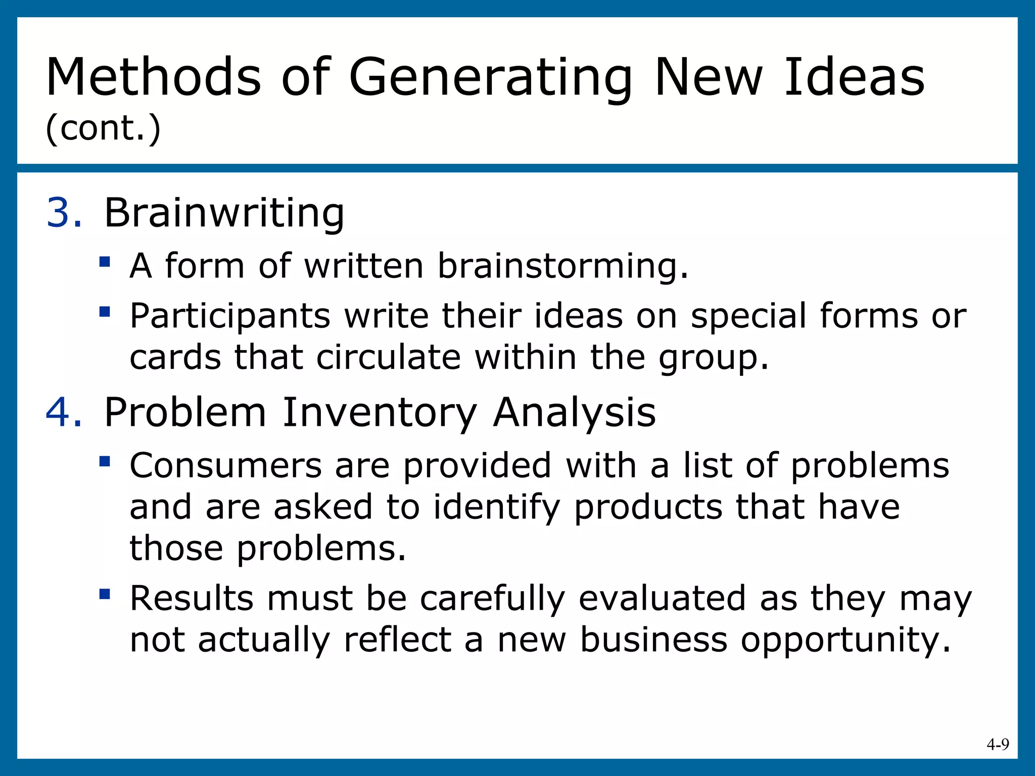 4-9
3. Brainwriting
 A form of written brainstorming.
 Participants write their ideas on special forms or
cards that circulate within the group.
4. Problem Inventory Analysis
 Consumers are provided with a list of problems
and are asked to identify products that have
those problems.
 Results must be carefully evaluated as they may
not actually reflect a new business opportunity.
Methods of Generating New Ideas
(cont.)
 