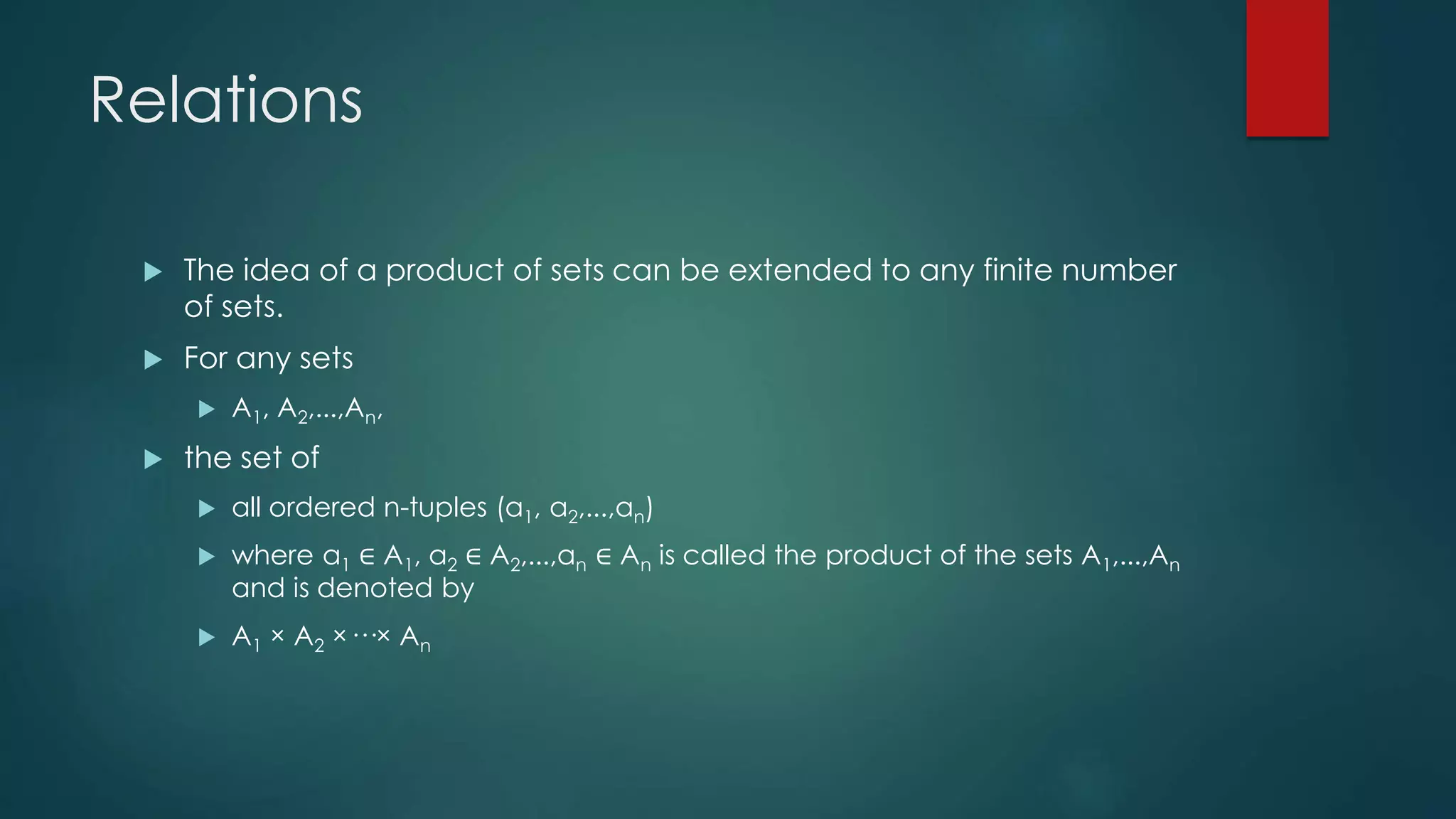 Relations
 The idea of a product of sets can be extended to any finite number
of sets.
 For any sets
 A1, A2,...,An,
 the set of
 all ordered n-tuples (a1, a2,...,an)
 where a1 ∈ A1, a2 ∈ A2,...,an ∈ An is called the product of the sets A1,...,An
and is denoted by
 A1 × A2 ×···× An
 