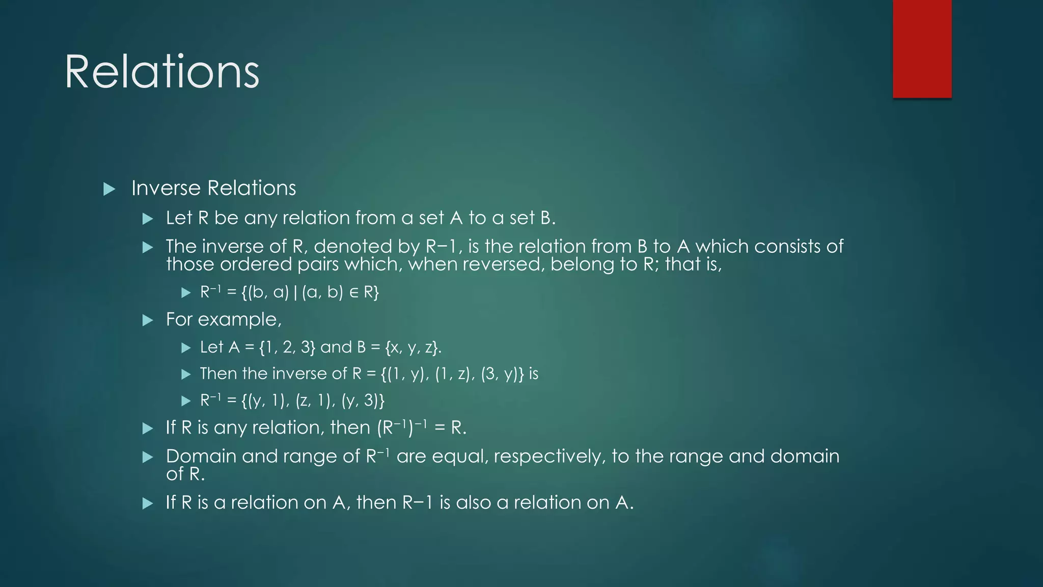 Relations
 Inverse Relations
 Let R be any relation from a set A to a set B.
 The inverse of R, denoted by R−1, is the relation from B to A which consists of
those ordered pairs which, when reversed, belong to R; that is,
 R−1 = {(b, a)|(a, b) ∈ R}
 For example,
 Let A = {1, 2, 3} and B = {x, y, z}.
 Then the inverse of R = {(1, y), (1, z), (3, y)} is
 R−1 = {(y, 1), (z, 1), (y, 3)}
 If R is any relation, then (R−1)−1 = R.
 Domain and range of R−1 are equal, respectively, to the range and domain
of R.
 If R is a relation on A, then R−1 is also a relation on A.
 