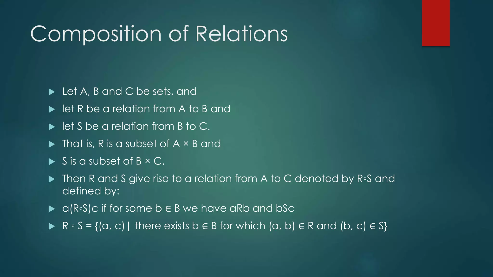 Composition of Relations
 Let A, B and C be sets, and
 let R be a relation from A to B and
 let S be a relation from B to C.
 That is, R is a subset of A × B and
 S is a subset of B × C.
 Then R and S give rise to a relation from A to C denoted by R◦S and
defined by:
 a(R◦S)c if for some b ∈ B we have aRb and bSc
 R ◦ S = {(a, c)| there exists b ∈ B for which (a, b) ∈ R and (b, c) ∈ S}
 