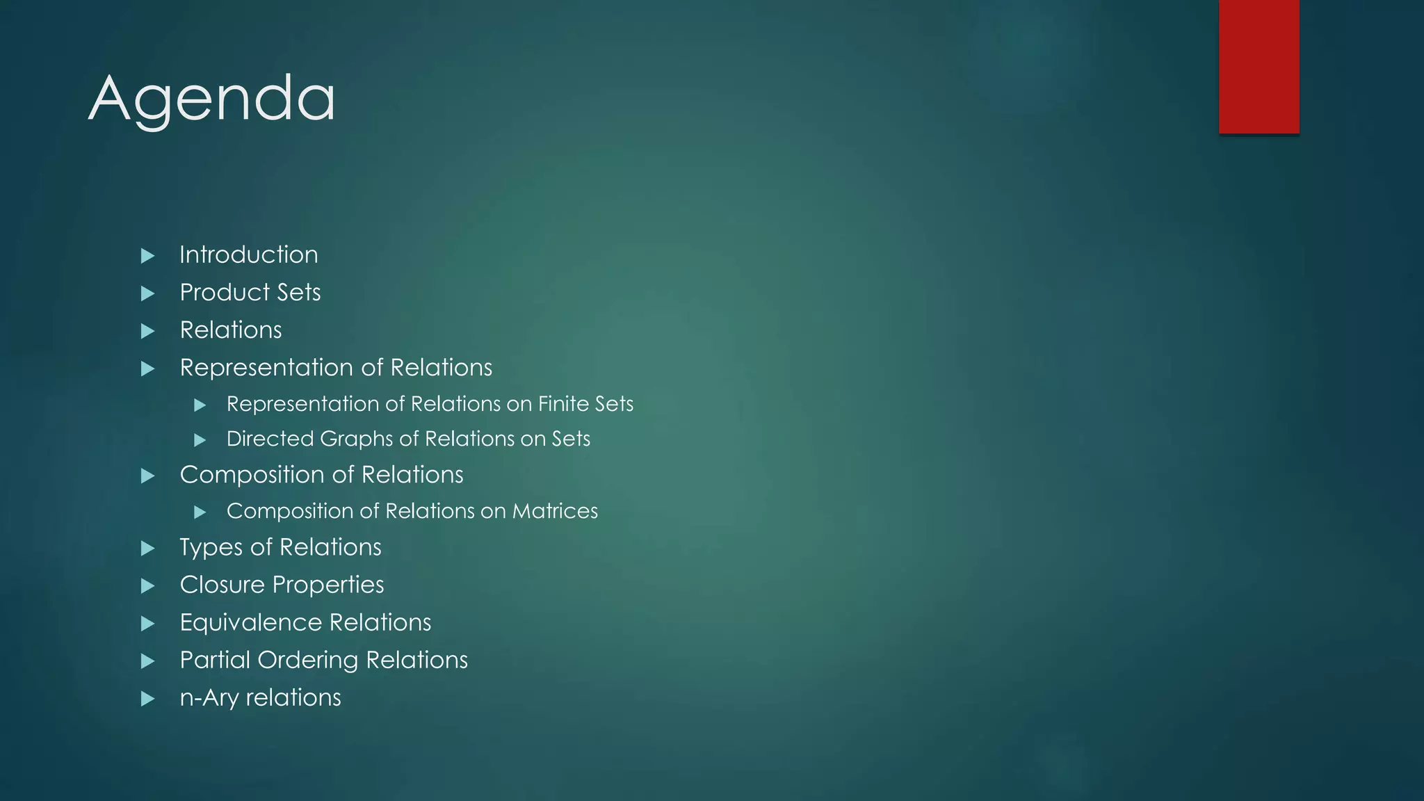 Agenda
 Introduction
 Product Sets
 Relations
 Representation of Relations
 Representation of Relations on Finite Sets
 Directed Graphs of Relations on Sets
 Composition of Relations
 Composition of Relations on Matrices
 Types of Relations
 Closure Properties
 Equivalence Relations
 Partial Ordering Relations
 n-Ary relations
 