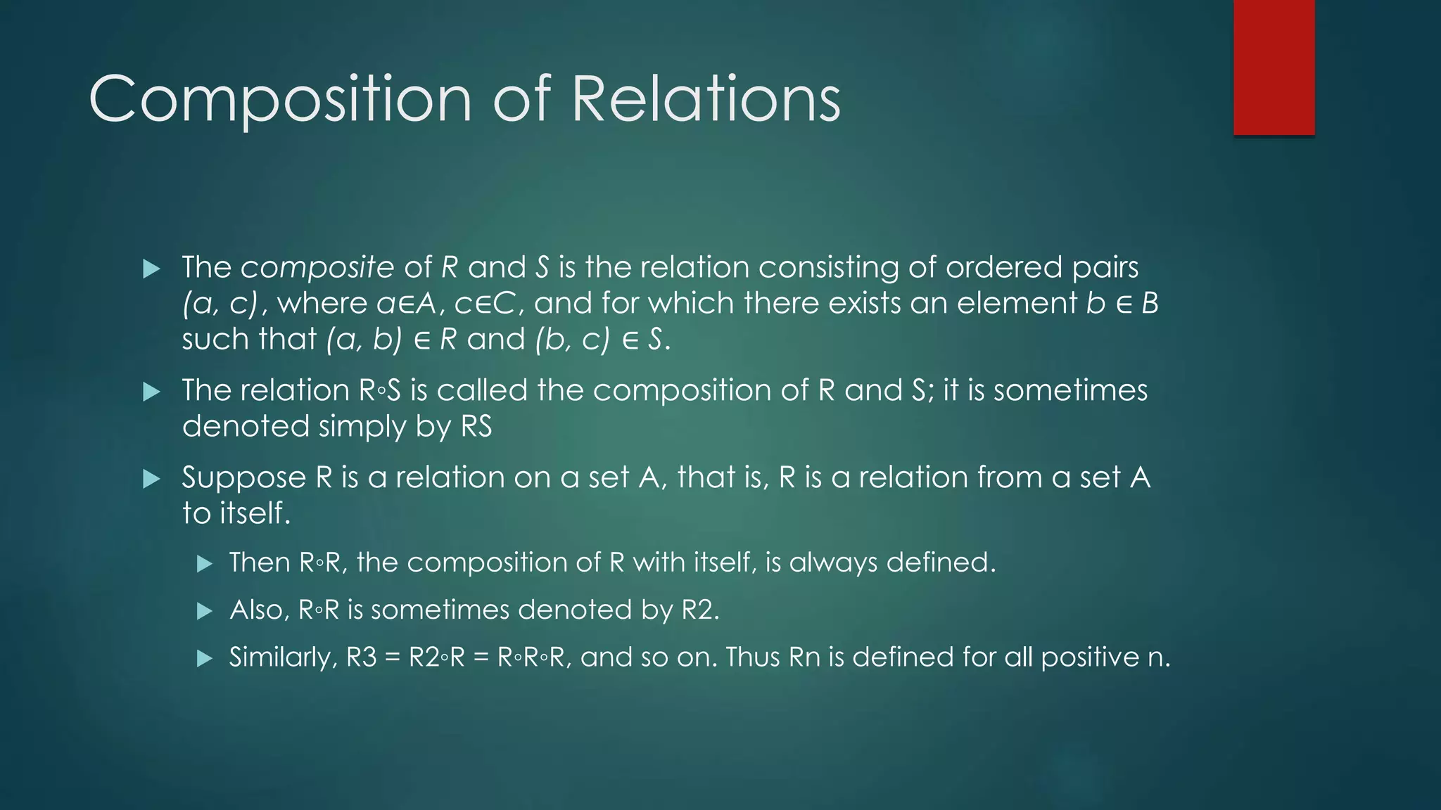 Composition of Relations
 The composite of R and S is the relation consisting of ordered pairs
(a, c), where a∈A, c∈C, and for which there exists an element b ∈ B
such that (a, b) ∈ R and (b, c) ∈ S.
 The relation R◦S is called the composition of R and S; it is sometimes
denoted simply by RS
 Suppose R is a relation on a set A, that is, R is a relation from a set A
to itself.
 Then R◦R, the composition of R with itself, is always defined.
 Also, R◦R is sometimes denoted by R2.
 Similarly, R3 = R2◦R = R◦R◦R, and so on. Thus Rn is defined for all positive n.
 