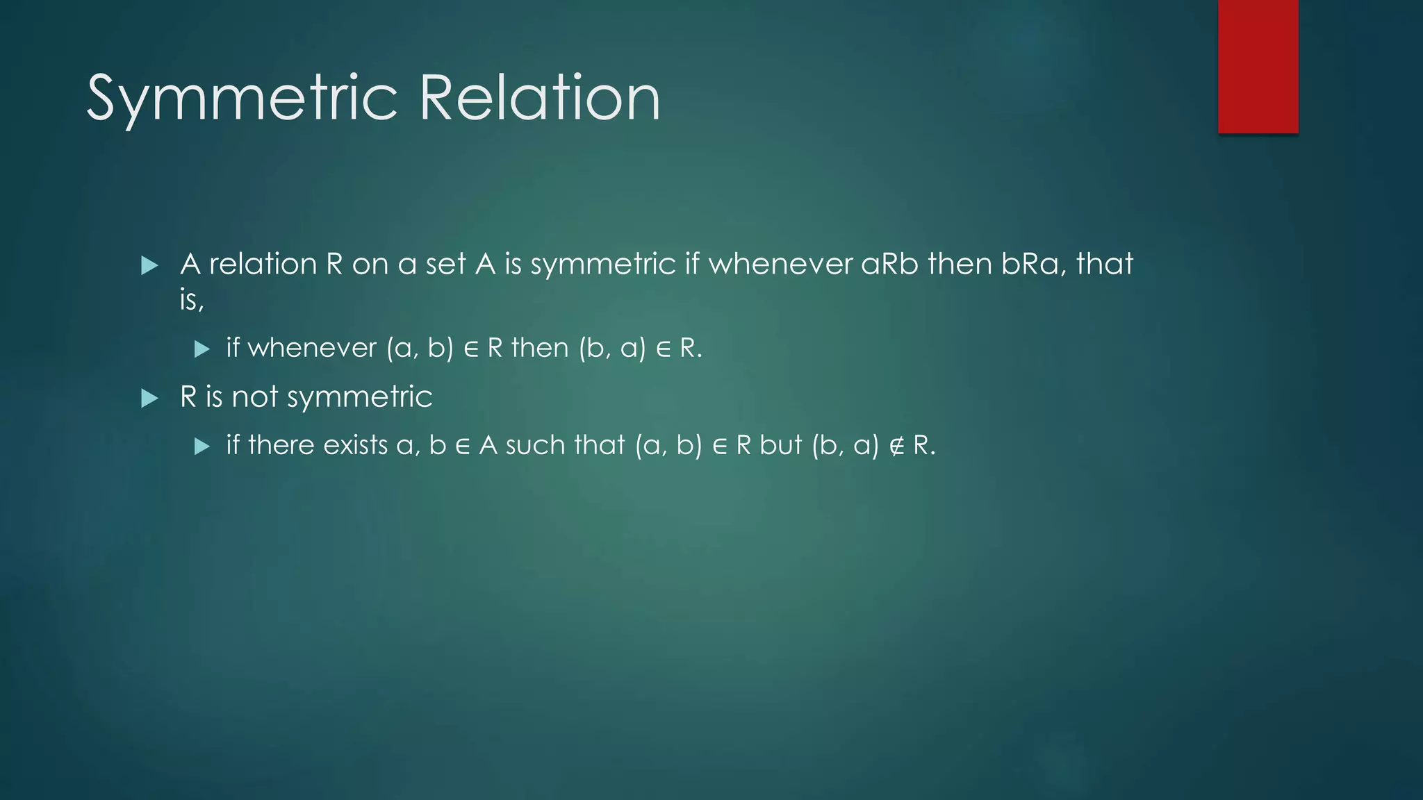 Symmetric Relation
 A relation R on a set A is symmetric if whenever aRb then bRa, that
is,
 if whenever (a, b) ∈ R then (b, a) ∈ R.
 R is not symmetric
 if there exists a, b ∈ A such that (a, b) ∈ R but (b, a) ∉ R.
 