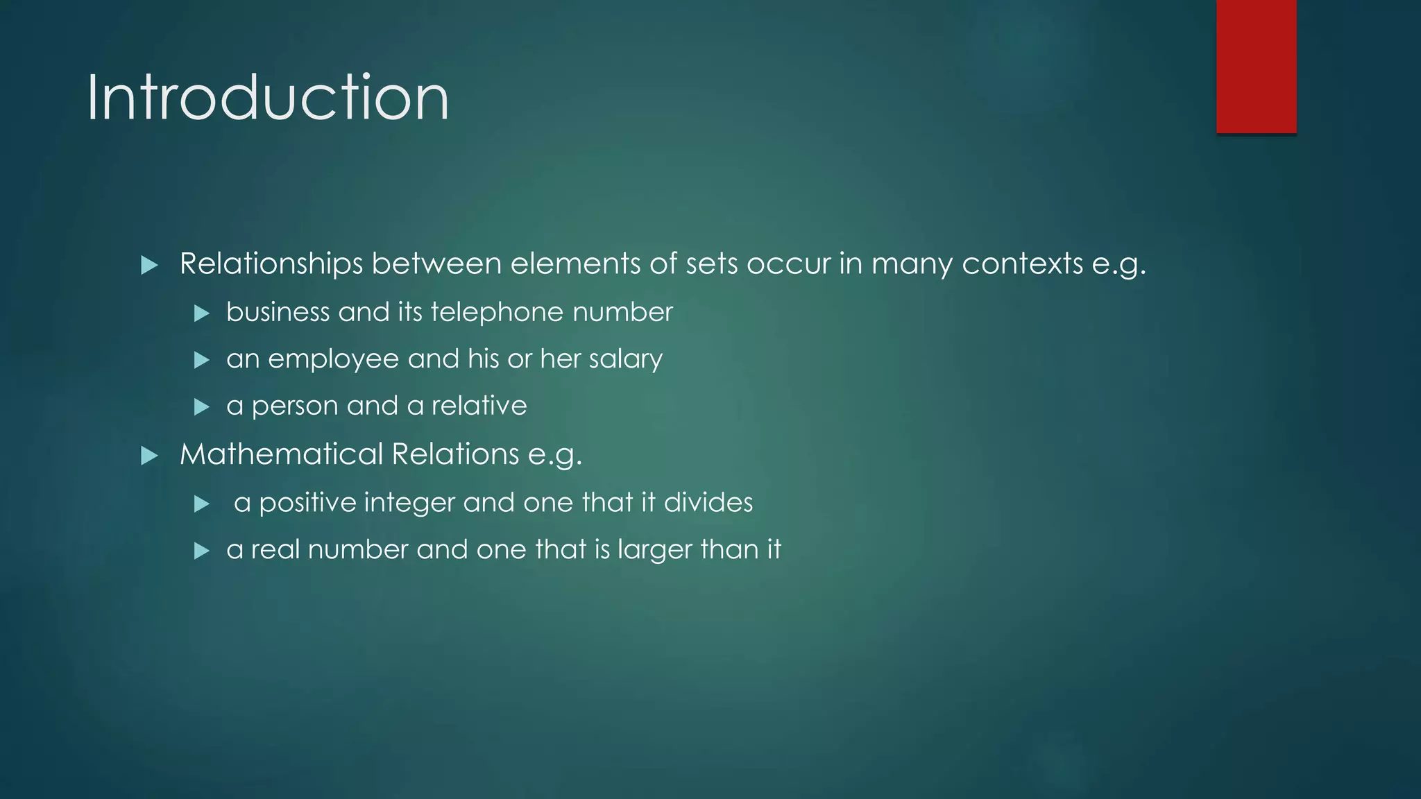 Introduction
 Relationships between elements of sets occur in many contexts e.g.
 business and its telephone number
 an employee and his or her salary
 a person and a relative
 Mathematical Relations e.g.
 a positive integer and one that it divides
 a real number and one that is larger than it
 