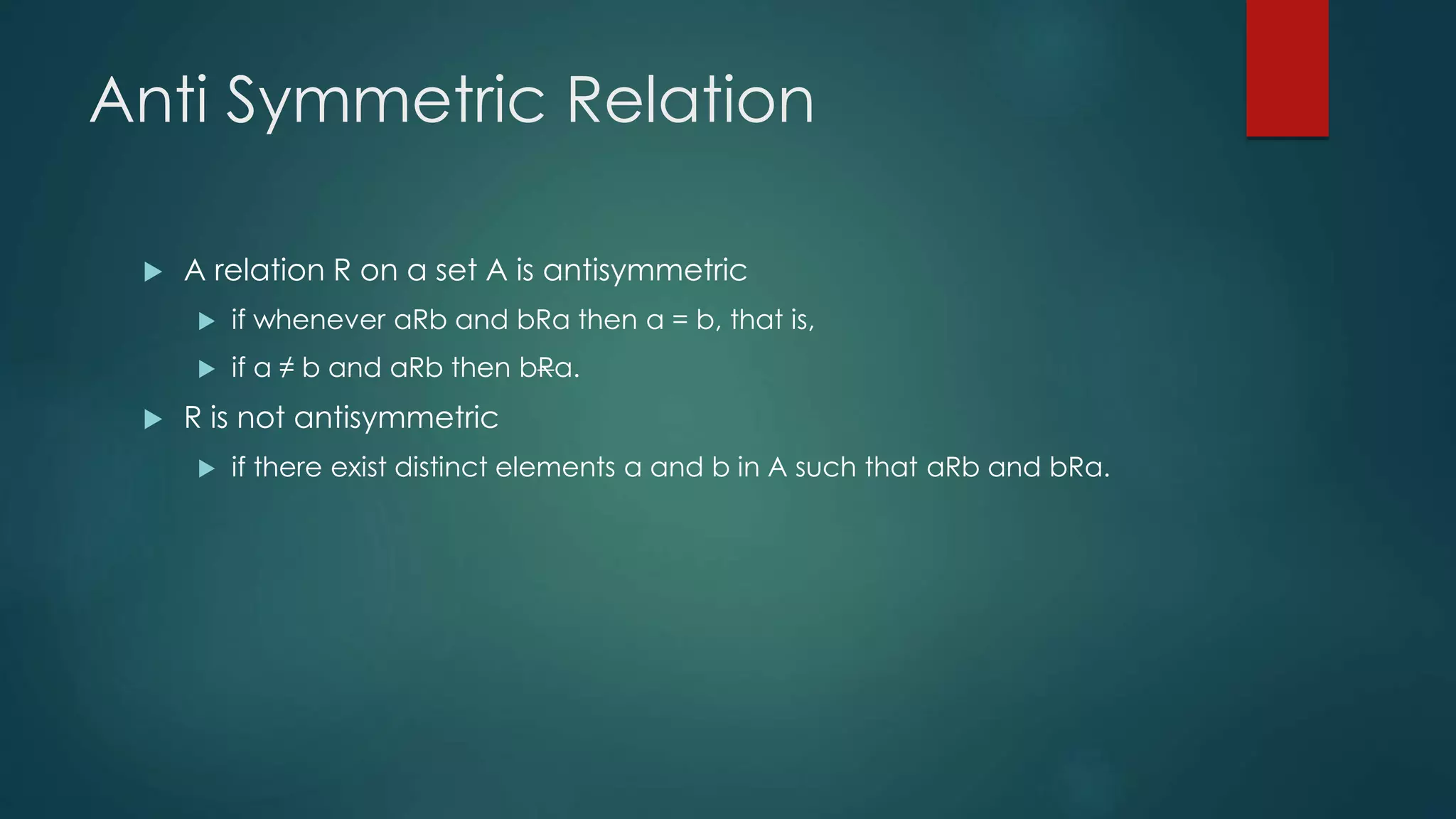 Anti Symmetric Relation
 A relation R on a set A is antisymmetric
 if whenever aRb and bRa then a = b, that is,
 if a ≠ b and aRb then bRa.
 R is not antisymmetric
 if there exist distinct elements a and b in A such that aRb and bRa.
 