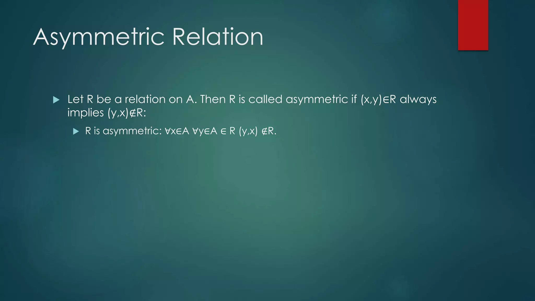 Asymmetric Relation
 Let R be a relation on A. Then R is called asymmetric if (x,y)∈R always
implies (y,x)∉R:
 R is asymmetric: ∀x∈A ∀y∈A ∈ R (y,x) ∉R.
 