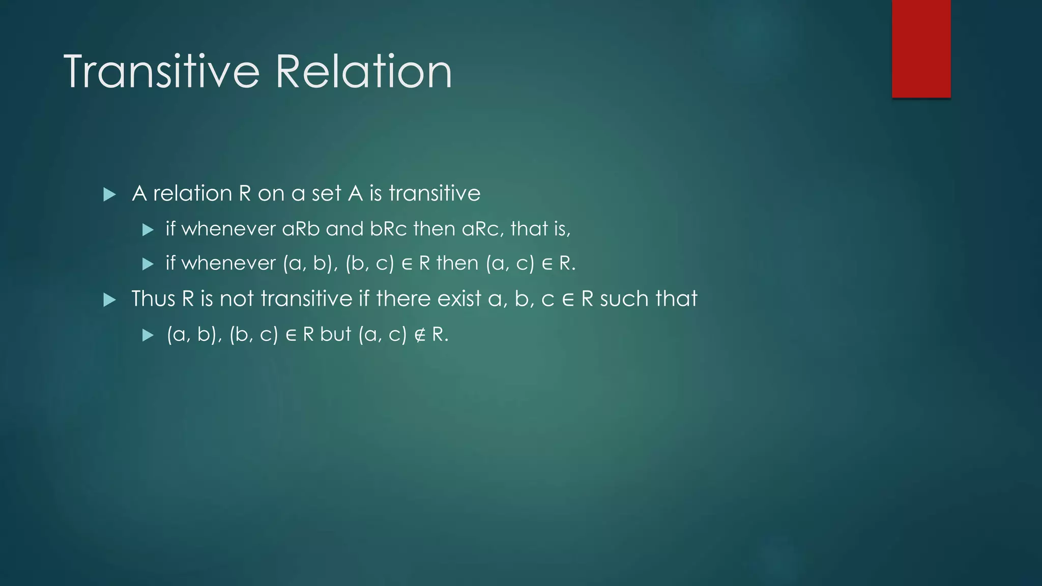 Transitive Relation
 A relation R on a set A is transitive
 if whenever aRb and bRc then aRc, that is,
 if whenever (a, b), (b, c) ∈ R then (a, c) ∈ R.
 Thus R is not transitive if there exist a, b, c ∈ R such that
 (a, b), (b, c) ∈ R but (a, c) ∉ R.
 