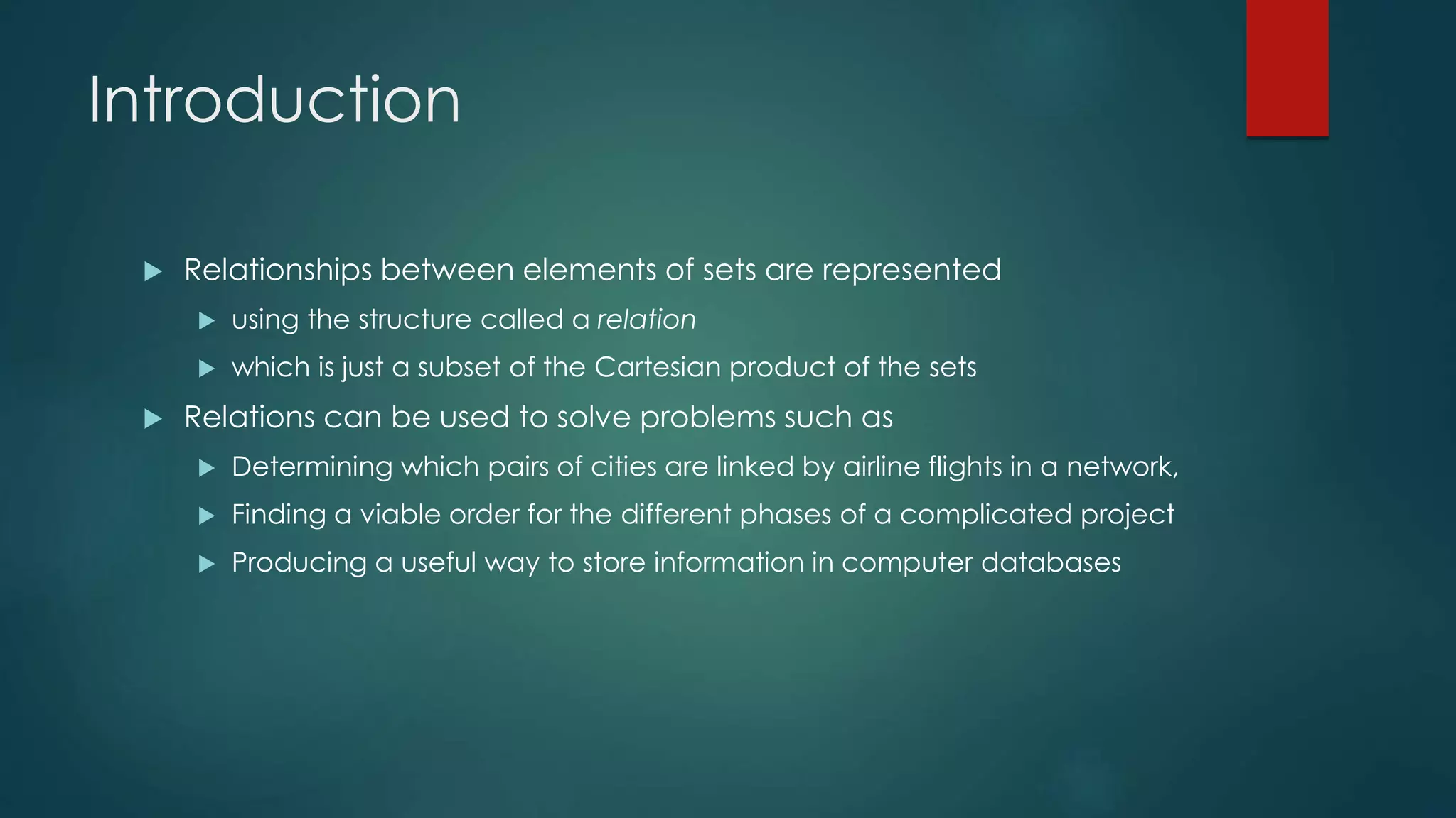 Introduction
 Relationships between elements of sets are represented
 using the structure called a relation
 which is just a subset of the Cartesian product of the sets
 Relations can be used to solve problems such as
 Determining which pairs of cities are linked by airline flights in a network,
 Finding a viable order for the different phases of a complicated project
 Producing a useful way to store information in computer databases
 