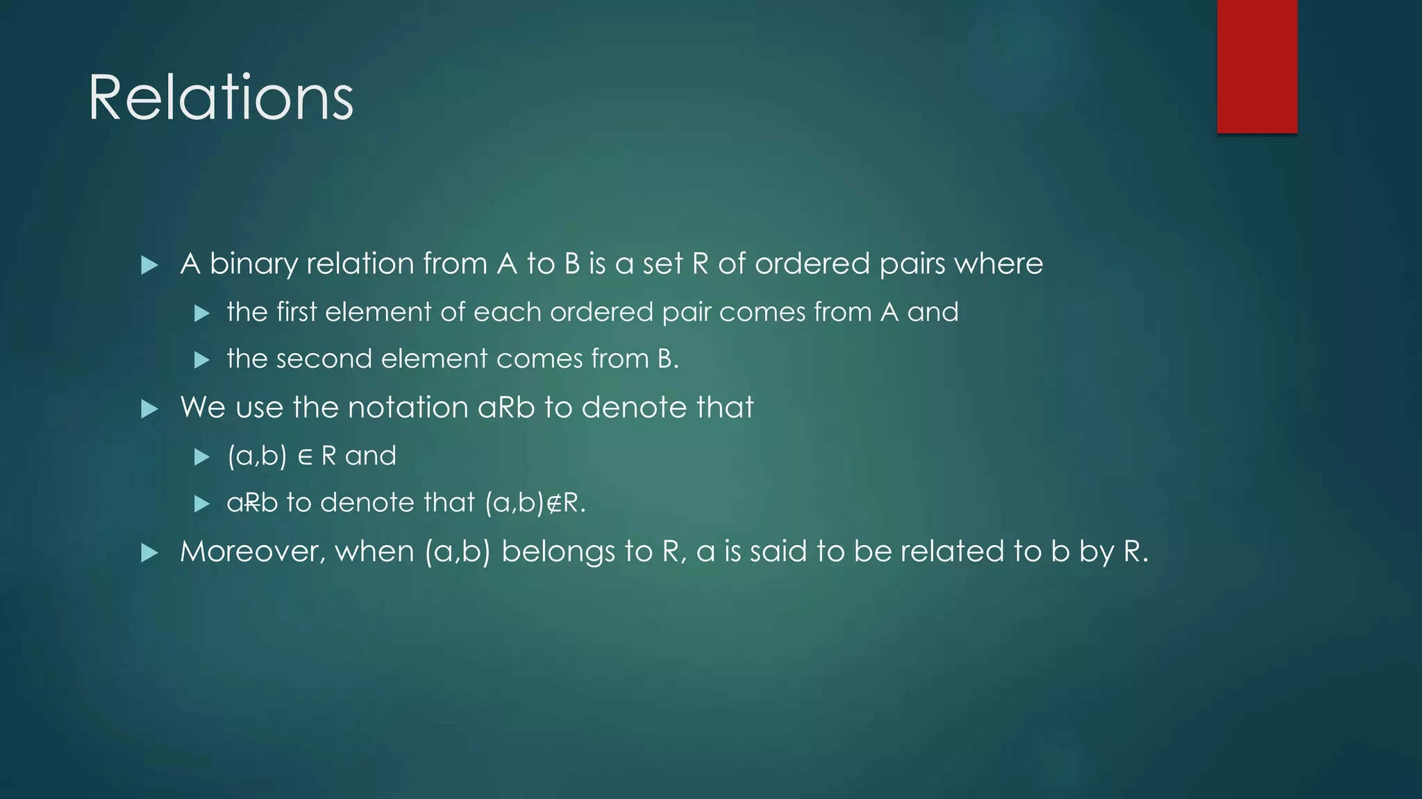 Relations
 A binary relation from A to B is a set R of ordered pairs where
 the first element of each ordered pair comes from A and
 the second element comes from B.
 We use the notation aRb to denote that
 (a,b) ∈ R and
 aRb to denote that (a,b)∉R.
 Moreover, when (a,b) belongs to R, a is said to be related to b by R.
 