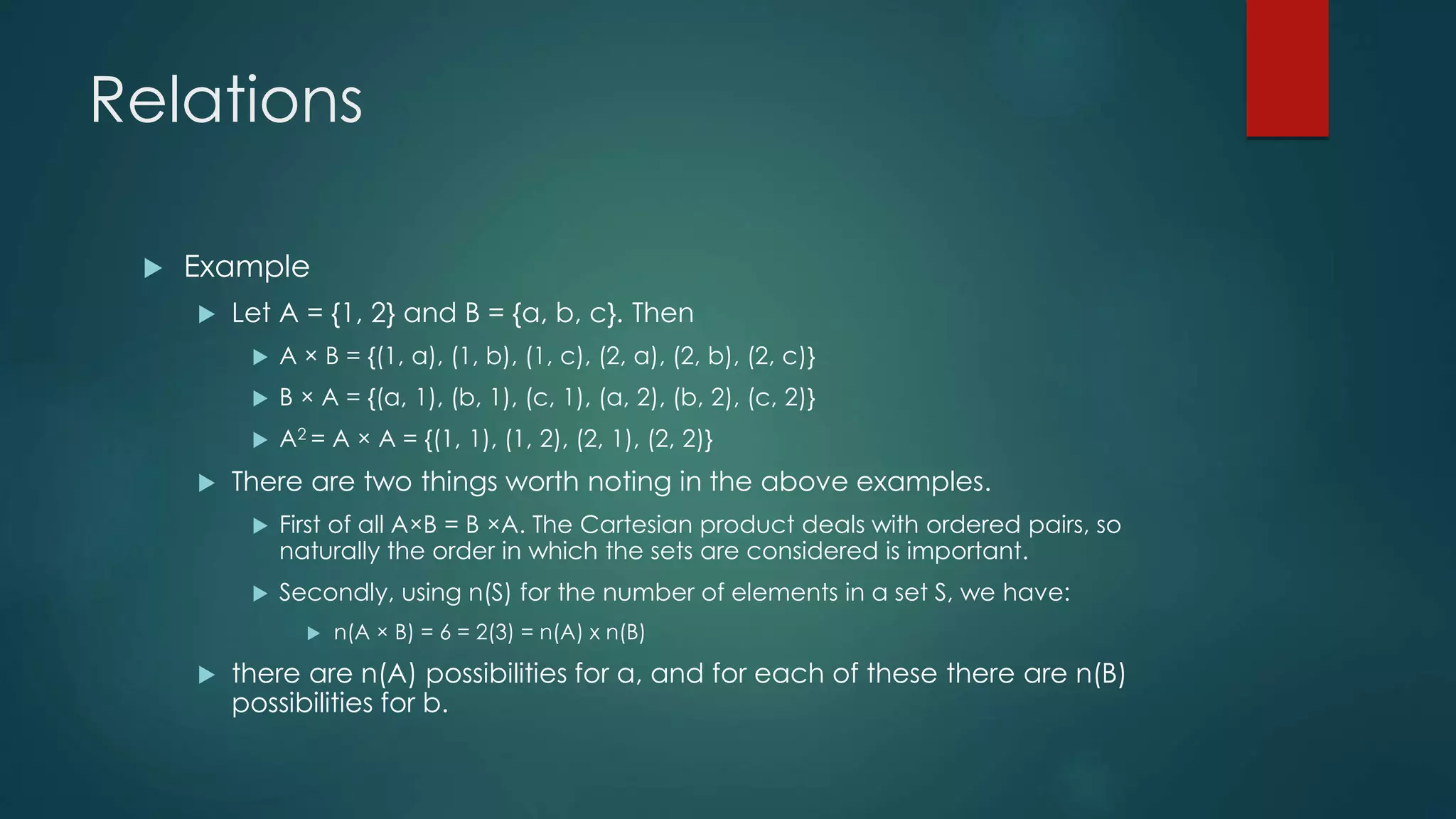 Relations
 Example
 Let A = {1, 2} and B = {a, b, c}. Then
 A × B = {(1, a), (1, b), (1, c), (2, a), (2, b), (2, c)}
 B × A = {(a, 1), (b, 1), (c, 1), (a, 2), (b, 2), (c, 2)}
 A2 = A × A = {(1, 1), (1, 2), (2, 1), (2, 2)}
 There are two things worth noting in the above examples.
 First of all A×B = B ×A. The Cartesian product deals with ordered pairs, so
naturally the order in which the sets are considered is important.
 Secondly, using n(S) for the number of elements in a set S, we have:
 n(A × B) = 6 = 2(3) = n(A) x n(B)
 there are n(A) possibilities for a, and for each of these there are n(B)
possibilities for b.
 