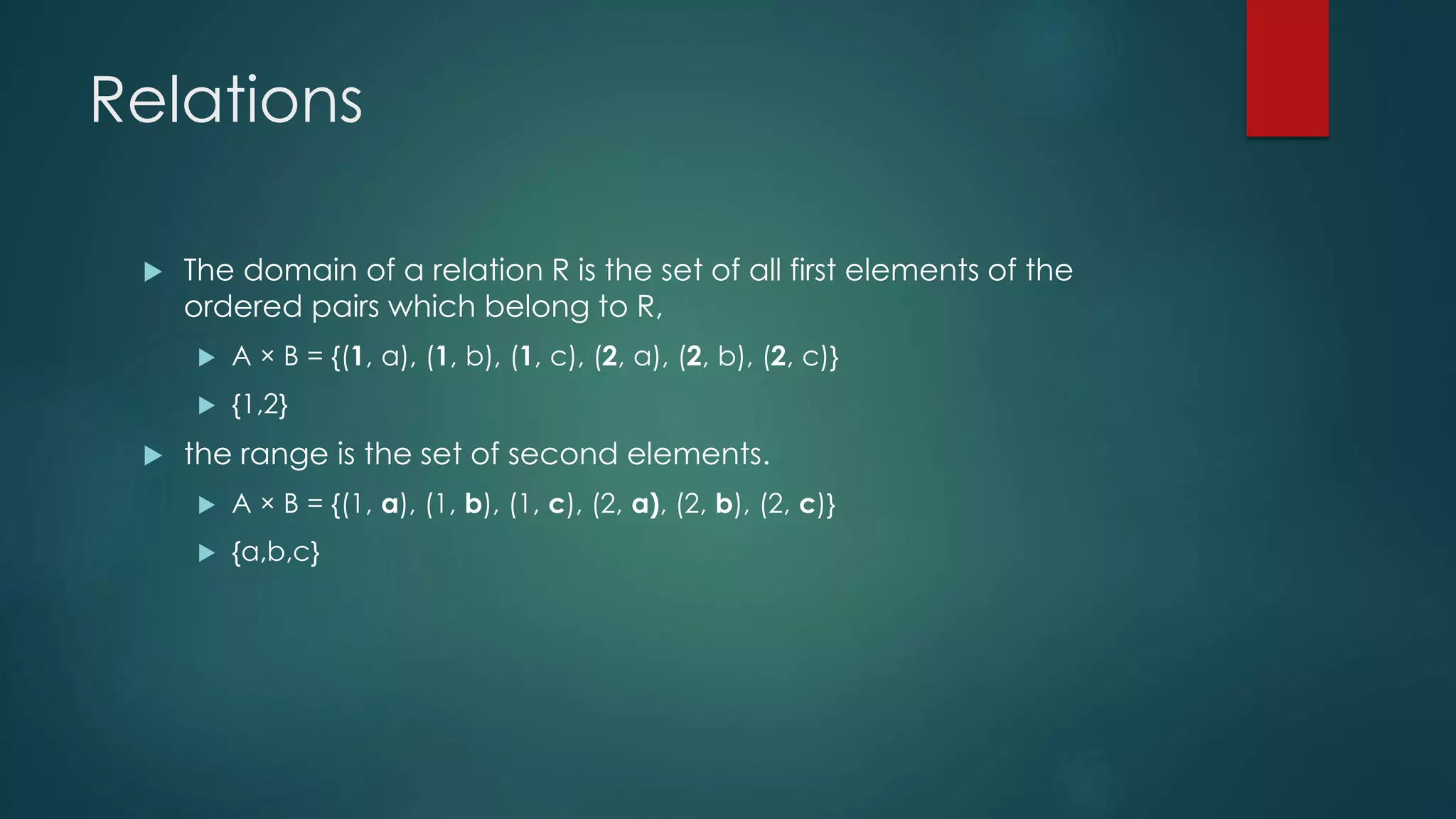 Relations
 The domain of a relation R is the set of all first elements of the
ordered pairs which belong to R,
 A × B = {(1, a), (1, b), (1, c), (2, a), (2, b), (2, c)}
 {1,2}
 the range is the set of second elements.
 A × B = {(1, a), (1, b), (1, c), (2, a), (2, b), (2, c)}
 {a,b,c}
 
