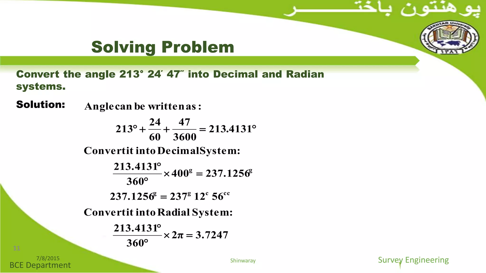 Survey Engineering
BCE Department
Solving Problem
Convert the angle 213° 24΄ 47΄΄ into Decimal and Radian
systems.
Solution:
3.72472π
360
213.4131
:SystemRadialintoitConvert
5612237237.1256
237.1256400
360
213.4131
:SystemDecimalintoitConvert
4131.213
3600
47
60
24
213
:aswrittenbecanAngle
cccgg
gg








7/8/2015 Shinwaray
11
 