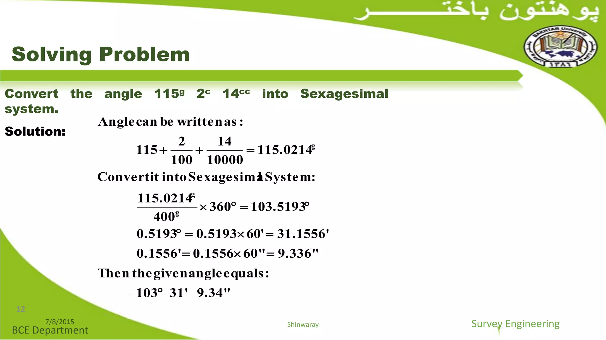 Survey Engineering
BCE Department
Solving Problem
Convert the angle 115g 2c 14cc into Sexagesimal
system.
Solution:
9.34"31'103
:equalsanglegiventheThen
9.336"60"0.15560.1556'
31.1556''060.51930.5193
103.5193603
004
115.0214
:SystemlSexagesimaintoitConvert
115.0214
10000
14
100
2
151
:aswrittenbecanAngle
g
g
g





7/8/2015 Shinwaray
12
 