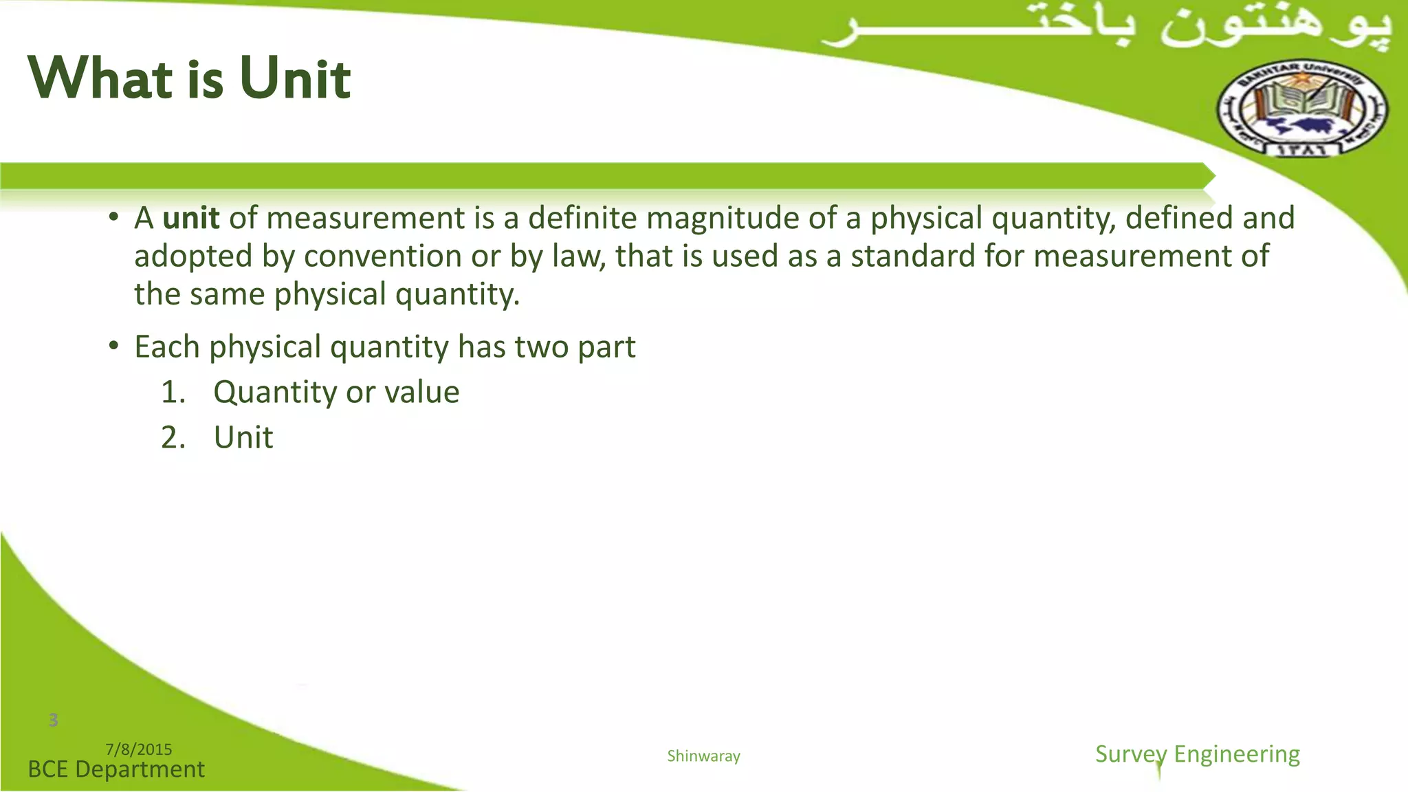 Survey Engineering
BCE Department
• A unit of measurement is a definite magnitude of a physical quantity, defined and
adopted by convention or by law, that is used as a standard for measurement of
the same physical quantity.
• Each physical quantity has two part
1. Quantity or value
2. Unit
7/8/2015 Shinwaray
What is Unit
3
 