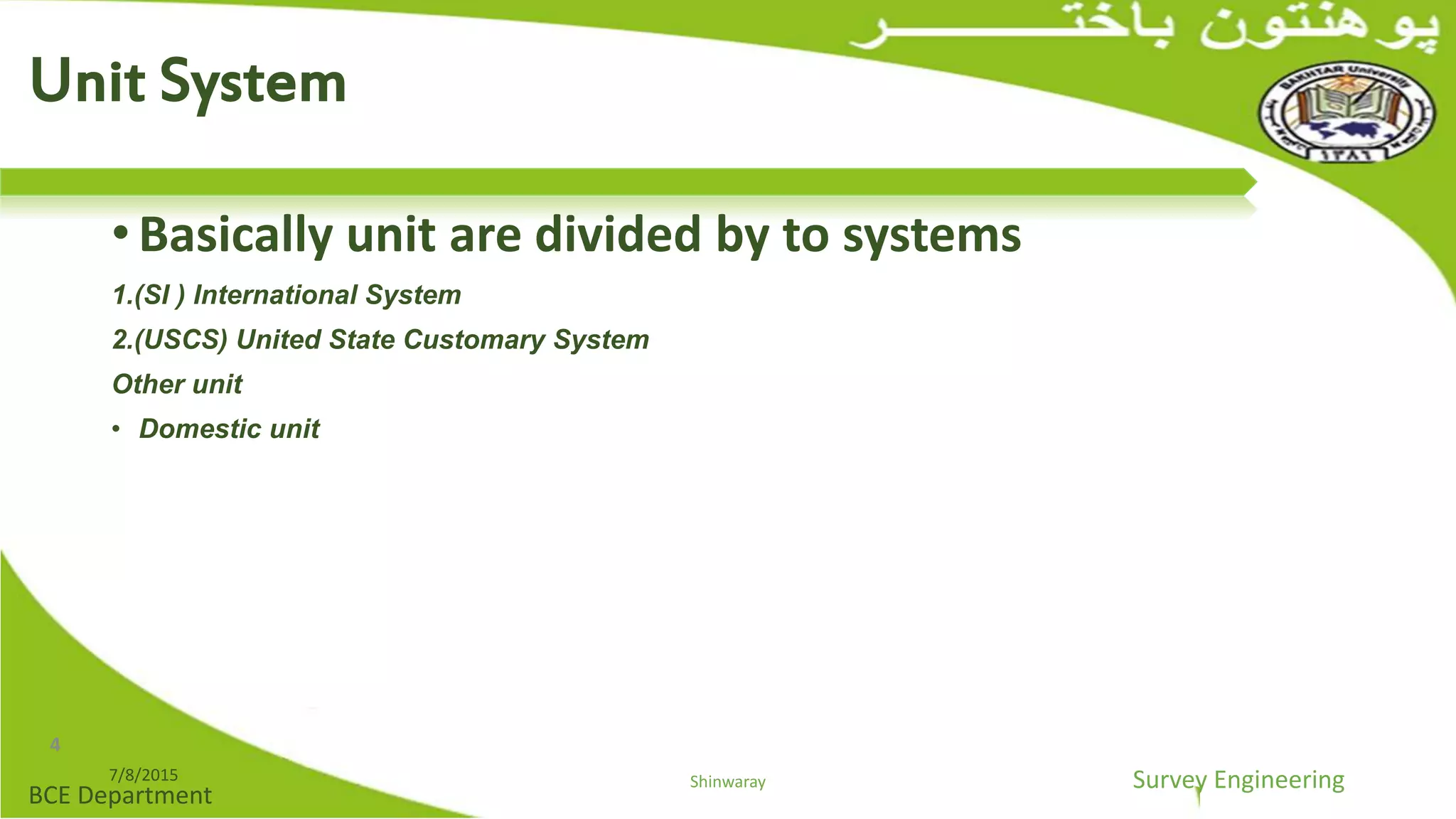 Survey Engineering
BCE Department
• Basically unit are divided by to systems
1.(SI ) International System
2.(USCS) United State Customary System
Other unit
• Domestic unit
7/8/2015 Shinwaray
Unit System
4
 