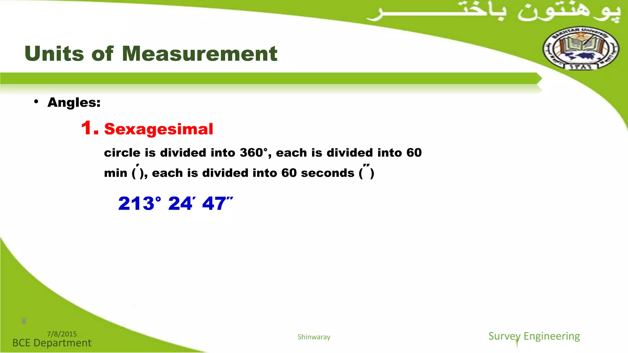Survey Engineering
BCE Department
Units of Measurement
• Angles:
1. Sexagesimal
circle is divided into 360°, each is divided into 60
min (΄), each is divided into 60 seconds (΄΄)
213° 24΄ 47΄΄
7/8/2015 Shinwaray
8
 