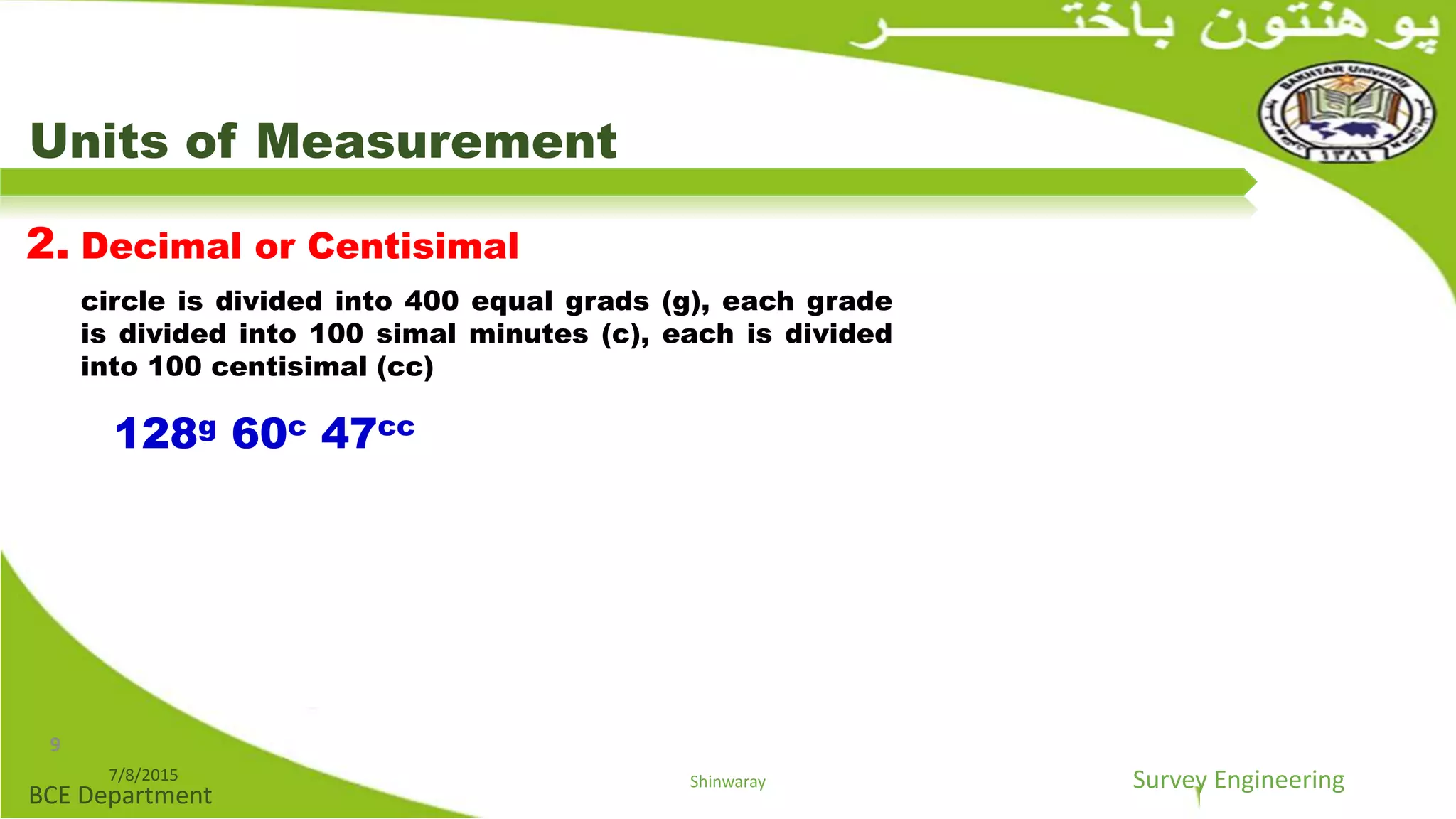 Survey Engineering
BCE Department
Units of Measurement
2. Decimal or Centisimal
circle is divided into 400 equal grads (g), each grade
is divided into 100 simal minutes (c), each is divided
into 100 centisimal (cc)
128g 60c 47cc
7/8/2015 Shinwaray
9
 