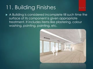 11. Building Finishes
 A Building is considered incomplete till such time the
surface of its component is given appropriate
treatment. It includes items like plastering, colour
washing, pointing, painting, etc.
 