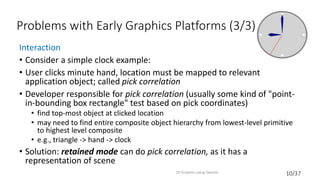 10/37
Problems with Early Graphics Platforms (3/3)
Interaction
• Consider a simple clock example:
• User clicks minute hand, location must be mapped to relevant
application object; called pick correlation
• Developer responsible for pick correlation (usually some kind of "point-
in-bounding box rectangle" test based on pick coordinates)
• find top-most object at clicked location
• may need to find entire composite object hierarchy from lowest-level primitive
to highest level composite
• e.g., triangle -> hand -> clock
• Solution: retained mode can do pick correlation, as it has a
representation of scene
2D Graphics using OpenGL
 