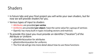18/37
Shaders
• In future labs and your final project you will write your own shaders, but for
now we will provide shaders for you.
• Various types of input to shaders
• Attributes are provided per-vertex
• Uniforms are provided per-object; have the same value for a group of vertices
• OpenGL has many built in types including vectors and matrices
• To provide this input you must provide an identifier (“location”) of the
Attribute or Uniform
• glGetAttribLocation for attributes
• glGetUniformLocation for uniforms
• The first lab will go into more detail about how to use these functions
2D Graphics using OpenGL
 