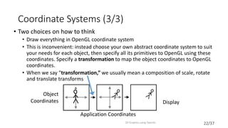 22/37
Coordinate Systems (3/3)
• Two choices on how to think
• Draw everything in OpenGL coordinate system
• This is inconvenient: instead choose your own abstract coordinate system to suit
your needs for each object, then specify all its primitives to OpenGL using these
coordinates. Specify a transformation to map the object coordinates to OpenGL
coordinates.
• When we say “transformation,” we usually mean a composition of scale, rotate
and translate transforms
2D Graphics using OpenGL
Object
Coordinates Display
Application Coordinates
 