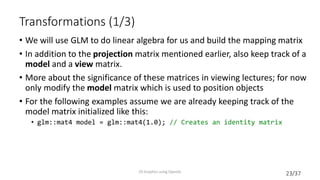 23/37
Transformations (1/3)
• We will use GLM to do linear algebra for us and build the mapping matrix
• In addition to the projection matrix mentioned earlier, also keep track of a
model and a view matrix.
• More about the significance of these matrices in viewing lectures; for now
only modify the model matrix which is used to position objects
• For the following examples assume we are already keeping track of the
model matrix initialized like this:
• glm::mat4 model = glm::mat4(1.0); // Creates an identity matrix
2D Graphics using OpenGL
 