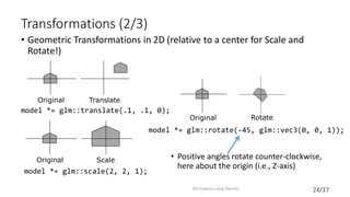 24/37
Transformations (2/3)
• Geometric Transformations in 2D (relative to a center for Scale and
Rotate!)
• Positive angles rotate counter-clockwise,
here about the origin (i.e., Z-axis)
2D Graphics using OpenGL
Original Translate
model *= glm::translate(.1, .1, 0);
model *= glm::rotate(-45, glm::vec3(0, 0, 1));
Original Rotate
Scale
model *= glm::scale(2, 2, 1);
Original
 