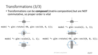 25/37
Transformations (3/3)
• Transformations can be composed (matrix composition) but are NOT
commutative, so proper order is vital
2D Graphics using OpenGL
model *= glm::scale(2, 1, 1);
model *= glm::rotate(-90, glm::vec3(0, 0, 1));
model *= glm::rotate(-90, glm::vec3(0, 0, 1));
model *= glm::scale(2, 1, 1);
 
