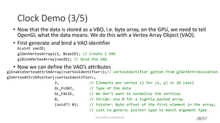 28/37
Clock Demo (3/5)
• Now that the data is stored as a VBO, i.e. byte array, on the GPU, we need to tell
OpenGL what the data means. We do this with a Vertex Array Object (VAO).
• First generate and bind a VAO identifier
• Now we can define the VAO’s attributes
2D Graphics using OpenGL
GLuint vaoID;
glGenVertexArrays(1, &vaoID); // Create 1 VAO
glBindVertexArray(vaoID); // Bind the VAO
glEnableVertexAttribArray(<vertexIdentifier>);// vertexIdentifier gotten from glGetAttribLocation
glVertexAttribPointer(<vertexIdentifier>,
2, // Elements per vertex (2 for (x, y) in 2D case)
GL_FLOAT, // Type of the data
GL_FALSE, // We don’t want to normalize the vertices
0, // Stride: Use 0 for a tightly packed array
(void*) 0); // Pointer: Byte offset of the first element in the array;
// cast to generic pointer type to match argument type
 