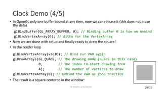 29/37
Clock Demo (4/5)
• In OpenGL only one buffer bound at any time, now we can release it (this does not erase
the data)
• Now we are done with setup and finally ready to draw the square!
• In the render loop
• The result is a square centered in the window:
2D Graphics using OpenGL
glBindBuffer(GL_ARRAY_BUFFER, 0); // Binding buffer 0 is how we unbind
glBindVertexArray(0); // ditto for the VertexArray
glBindVertexArray(vaoID); // Bind our VAO again
glDrawArrays(GL_QUADS, // The drawing mode (quads in this case)
0, // The index to start drawing from
4); // The number of vertices to draw
glBindVertexArray(0); // Unbind the VAO as good practice
 