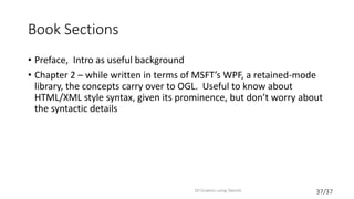 37/37
Book Sections
• Preface, Intro as useful background
• Chapter 2 – while written in terms of MSFT’s WPF, a retained-mode
library, the concepts carry over to OGL. Useful to know about
HTML/XML style syntax, given its prominence, but don’t worry about
the syntactic details
2D Graphics using OpenGL
 