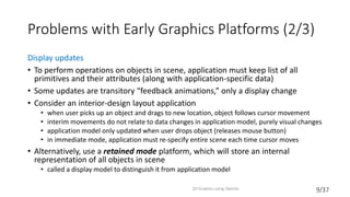 9/37
Problems with Early Graphics Platforms (2/3)
Display updates
• To perform operations on objects in scene, application must keep list of all
primitives and their attributes (along with application-specific data)
• Some updates are transitory “feedback animations,” only a display change
• Consider an interior-design layout application
• when user picks up an object and drags to new location, object follows cursor movement
• interim movements do not relate to data changes in application model, purely visual changes
• application model only updated when user drops object (releases mouse button)
• in immediate mode, application must re-specify entire scene each time cursor moves
• Alternatively, use a retained mode platform, which will store an internal
representation of all objects in scene
• called a display model to distinguish it from application model
2D Graphics using OpenGL
 
