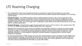 LTE Roaming Charging
• The complexities of the new charging mechanisms required to support 4G roaming are much more
abundant than in a 3G environment. Few words about both pre-paid and post-paid charging for LTE roaming
is given below:
• Prepaid Charging - The CAMEL standard, which enables prepaid services in 3G, is not supported in LTE;
therefore, prepaid customer information must be routed back to the home network as opposed to being
handled by the local visited network. As a result, operators must rely on new accounting flows to access
prepaid customer data, such as through their P-Gateways in both IMS and non-IMS environments or via their
CSCF in an IMS environment.
• Postpaid Charging - Postpaid data-usage charging works the same in LTE as it does in 3G, using versions TAP
3.11 or 3.12. With local breakout of IMS services, TAP 3.12 is required.
• Operators do not have the same amount of visibility into subscriber activities as they do in home-routing
scenarios in case of local breakout scenarios because subscriber-data sessions are kept within the visited
network; therefore, in order for the home operator to capture real-time information on both pre- and
postpaid customers, it must establish a Diameter interface between charging systems and the visited
network's P-Gateway.
• In case of local breakout of IMS services scenario, the visited network creates call detail records (CDRs) from
the S-Gateway(s), however, these CDRs do not contain all of the information required to create a TAP 3.12
mobile session or messaging event record for the service usage. As a result, operators must correlate the
core data network CDRs with the IMS CDRs to create TAP records.
9/30/2015 Yousef Zanjireh (y_zanjireh@aut.ac.ir) 11
 