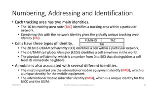 Numbering, Addressing and Identification
• Each tracking area has two main identities.
• The 16 bit tracking area code (TAC) identifies a tracking area within a particular
network.
• Combining this with the network identity gives the globally unique tracking area
identity (TAI).
• Cells have three types of identity.
• The 28 bit E-UTRAN cell identity (ECI) identifies a cell within a particular network,
• The E-UTRAN cell global identifier (ECGI) identifies a cell anywhere in the world.
• The physical cell identity, which is a number from 0 to 503 that distinguishes a cell
from its immediate neighbors.
• A mobile is also associated with several different identities.
• The most important are the international mobile equipment identity (IMEI), which is
a unique identity for the mobile equipment.
• The international mobile subscriber identity (IMSI), which is a unique identity for the
UICC and the USIM.
9/30/2015 Yousef Zanjireh (y_zanjireh@aut.ac.ir) 14
 
