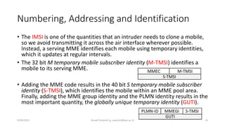 Numbering, Addressing and Identification
• The IMSI is one of the quantities that an intruder needs to clone a mobile,
so we avoid transmitting it across the air interface wherever possible.
Instead, a serving MME identifies each mobile using temporary identities,
which it updates at regular intervals.
• The 32 bit M temporary mobile subscriber identity (M-TMSI) identifies a
mobile to its serving MME.
• Adding the MME code results in the 40 bit S temporary mobile subscriber
identity (S-TMSI), which identifies the mobile within an MME pool area.
Finally, adding the MME group identity and the PLMN identity results in the
most important quantity, the globally unique temporary identity (GUTI).
9/30/2015 Yousef Zanjireh (y_zanjireh@aut.ac.ir) 15
 