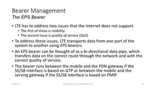 Bearer Management
The EPS Bearer
• LTE has to address two issues that the internet does not support.
• The first of these is mobility.
• The second issue is quality of service (QoS)
• To address these issues, LTE transports data from one part of the
system to another using EPS bearers.
• An EPS bearer can be thought of as a bi-directional data pipe, which
transfers data on the correct route through the network and with the
correct quality of service.
• The bearer runs between the mobile and the PDN gateway if the
S5/S8 interface is based on GTP or between the mobile and the
serving gateway if the S5/S8 interface is based on PMIP.
9/30/2015 Yousef Zanjireh (y_zanjireh@aut.ac.ir) 30
 