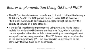 Bearer Implementation Using GRE and PMIP
• The GRE protocol also uses tunnels, each of which is identified using a
32 bit key field in the GRE packet header. Unlike GTP-C, however,
PMIP does not include any signaling messages that can specify the
quality of service of a data stream.
• If the S5/S8 interface is implemented using GRE and PMIP, then a
mobile has only one GRE tunnel on that interface, which handles all
the data packets that the mobile is transmitting or receiving without
any quality of service guarantees. The EPS bearer only extends as far
as the serving gateway [55], but is otherwise implemented in the
same way that we have been describing.
9/30/2015 Yousef Zanjireh (y_zanjireh@aut.ac.ir) 34
 
