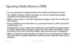 Signaling Radio Bearers (SRB)
• To carry signaling messages between the mobile and the base station.
• The mobile and base station can agree on how the signaling messages
should be transmitted and received.
• SRB0 is only used for a few RRC signaling messages, which the mobile and
base station
• Use to establish communications in a procedure known as RRC connection
establishment. Its
• Configuration is very simple and is defined in special RRC messages known
as system information messages, which the base station broadcasts across
the whole of the cell to tell the mobiles about how the cell is configured.
• SRB1 is configured using signaling messages that are exchanged on SRB0, at
the time when a mobile establishes communications with the radio access
network.
9/30/2015 Yousef Zanjireh (y_zanjireh@aut.ac.ir) 35
 